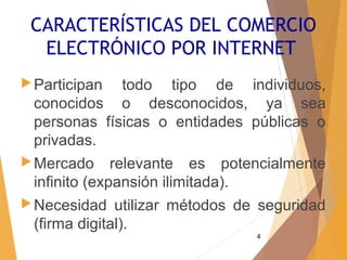 4
CARACTERÍSTICAS DEL COMERCIO
ELECTRÓNICO POR INTERNET
Participan todo tipo de individuos,
conocidos o desconocidos, ya sea
personas físicas o entidades públicas o
privadas.
Mercado relevante es potencialmente
infinito (expansión ilimitada).
Necesidad utilizar métodos de seguridad
(firma digital).
 