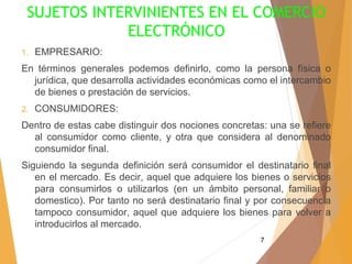 7
SUJETOS INTERVINIENTES EN EL COMERCIO
ELECTRÓNICO
1. EMPRESARIO:
En términos generales podemos definirlo, como la persona física o
jurídica, que desarrolla actividades económicas como el intercambio
de bienes o prestación de servicios.
2. CONSUMIDORES:
Dentro de estas cabe distinguir dos nociones concretas: una se refiere
al consumidor como cliente, y otra que considera al denominado
consumidor final.
Siguiendo la segunda definición será consumidor el destinatario final
en el mercado. Es decir, aquel que adquiere los bienes o servicios
para consumirlos o utilizarlos (en un ámbito personal, familiar o
domestico). Por tanto no será destinatario final y por consecuencia
tampoco consumidor, aquel que adquiere los bienes para volver a
introducirlos al mercado.
 