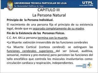 CAPITULO III  La Persona Natural Principio de  la Persona Individual. El nacimiento de una persona fija el principio de su existencia legal, desde que es  separada completamente de su madre . Fin de la Existencia de las  Personas Físicas. C.C. Art. 64.La persona  termina con la muerte . La Muerte: extinción irreversible de las funciones cerebrales La Muerte Cortical (corteza cerebral): se extinguen las  funciones cerebrales superiores  del ser (visual, auditiva, sensorial, motora y pre-motora) pero persisten las funciones del tallo encefálico que controla los músculos involuntarios como: circulación cardiaca y respiración, independientes. 