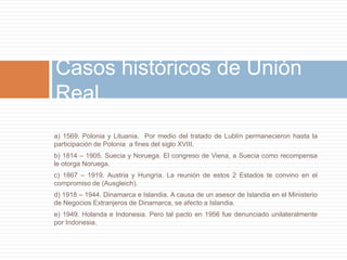 Casos históricos de Unión
Real.
a) 1569. Polonia y Lituania. Por medio del tratado de Lublín permanecieron hasta la
participación de Polonia a fines del siglo XVIII.
b) 1814 – 1905. Suecia y Noruega. El congreso de Viena, a Suecia como recompensa
le otorga Noruega.
c) 1867 – 1919. Austria y Hungría. La reunión de estos 2 Estados te convino en el
compromiso de (Ausgleich).
d) 1918 – 1944. Dinamarca e Islandia. A causa de un asesor de Islandia en el Ministerio
de Negocios Extranjeros de Dinamarca, se afecto a Islandia.
e) 1949. Holanda e Indonesia. Pero tal pacto en 1956 fue denunciado unilateralmente
por Indonesia.
 