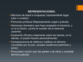 REPRESENTACIONES:
 Menores de edad e incapaces (representante legal,
tutor o curador)
 Personas jurídicas (Representante Legal o judicial)
 Herencias (heredero que haya aceptado la herencia, y
si no lo hecho, contra el curador de la herencia
yacente)
 Insolvente (Síndico solamente sobre los bienes, en lo
demás, si puede hacerlo personalmente)
 Comparecencia de defensor (ratificar en término
concedido por el juez, excepto audiencia preliminar y
juicio)
 Procurador común (por las partes o de oficio y concede
término judicial)
 