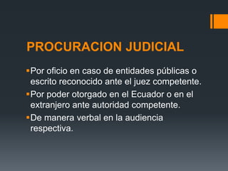 PROCURACION JUDICIAL
Por oficio en caso de entidades públicas o
escrito reconocido ante el juez competente.
Por poder otorgado en el Ecuador o en el
extranjero ante autoridad competente.
De manera verbal en la audiencia
respectiva.
 