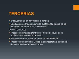 TERCERIAS
 Excluyentes de dominio (total o parcial)
 Coadyuvantes (relación jurídica sustancial a la que no se
extiendan los efectos de la sentencia)
OPORTUNIDAD:
 Procesos ordinarios: Dentro de 10 días después de la
notificación a audiencia de juicio.
 Procesos sumarios: 5 días antes de la audiencia
 Procesos de ejecución: Desde la convocatoria a audiencia
de ejecución hasta su realización.
 