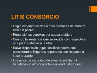 LITIS CONSORCIO
Litigio conjunto de dos o mas personas de manera
activa o pasiva.
Pretensiones conexas por causa u objeto
Cuando la sentencia que se expida con respecto a
una podría afectar a la otra.
Salvo disposición legal, los litisconsorte son
considerados litigantes separados con respecto a
la contraparte.
Los actos de cada uno de ellos no afectan ni
benefician al otro ni afecta la unidad del proceso.
 
