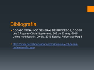 Bibliografía
 CODIGO ORGANICO GENERAL DE PROCESOS, COGEP
Ley 0 Registro Oficial Suplemento 506 de 22-may.-2015
Ultima modificación: 09-dic.-2016 Estado: Reformado Pag 8
 https://www.derechoecuador.com/principios-y-rol-de-las-
partes-en-el-cogep
 