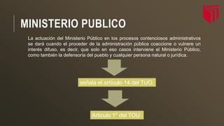MINISTERIO PUBLICO
La actuación del Ministerio Público en los procesos contenciosos administrativos
se dará cuando el proceder de la administración pública coaccione o vulnere un
interés difuso, es decir, que solo en eso casos interviene el Ministerio Público,
como también la defensoría del pueblo y cualquier persona natural o jurídica.
señala el artículo 14 del TUO.
Articulo 1° del TOU
 