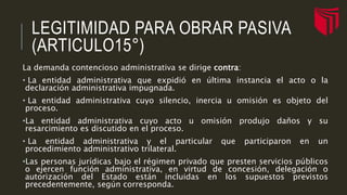LEGITIMIDAD PARA OBRAR PASIVA
(ARTICULO15°)
La demanda contencioso administrativa se dirige contra:
• La entidad administrativa que expidió en última instancia el acto o la
declaración administrativa impugnada.
• La entidad administrativa cuyo silencio, inercia u omisión es objeto del
proceso.
•La entidad administrativa cuyo acto u omisión produjo daños y su
resarcimiento es discutido en el proceso.
• La entidad administrativa y el particular que participaron en un
procedimiento administrativo trilateral.
•Las personas jurídicas bajo el régimen privado que presten servicios públicos
o ejercen función administrativa, en virtud de concesión, delegación o
autorización del Estado están incluidas en los supuestos previstos
precedentemente, según corresponda.
 