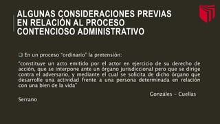ALGUNAS CONSIDERACIONES PREVIAS
EN RELACIÓN AL PROCESO
CONTENCIOSO ADMINISTRATIVO
 En un proceso “ordinario” la pretensión:
“constituye un acto emitido por el actor en ejercicio de su derecho de
acción, que se interpone ante un órgano jurisdiccional pero que se dirige
contra el adversario, y mediante el cual se solicita de dicho órgano que
desarrolle una actividad frente a una persona determinada en relación
con una bien de la vida”
Gonzáles - Cuellas
Serrano
 