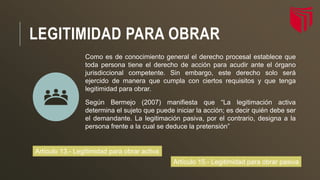 LEGITIMIDAD PARA OBRAR
Como es de conocimiento general el derecho procesal establece que
toda persona tiene el derecho de acción para acudir ante el órgano
jurisdiccional competente. Sin embargo, este derecho solo será
ejercido de manera que cumpla con ciertos requisitos y que tenga
legitimidad para obrar.
Según Bermejo (2007) manifiesta que “La legitimación activa
determina el sujeto que puede iniciar la acción; es decir quién debe ser
el demandante. La legitimación pasiva, por el contrario, designa a la
persona frente a la cual se deduce la pretensión”
Artículo 15.- Legitimidad para obrar pasiva
Artículo 13.- Legitimidad para obrar activa
 