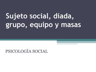 Sujeto social, díada, grupo, equipo y masas PSICOLOGÍA SOCIAL 