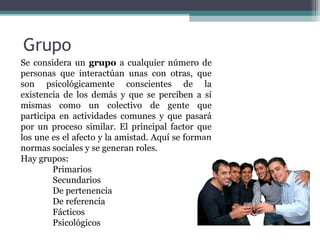 Grupo Se considera un  grupo  a cualquier número de personas que interactúan unas con otras, que son psicológicamente conscientes de la existencia de los demás y que se perciben a sí mismas como un  colectivo de gente que participa en actividades comunes y que pasará por un proceso similar. El principal factor que los une es el afecto y la amistad. Aquí se forman normas sociales y se generan roles. Hay grupos: Primarios Secundarios De pertenencia De referencia Fácticos Psicológicos 