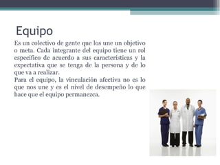 Equipo Es un colectivo de gente que los une un objetivo o meta. Cada   integrante del equipo tiene un rol específico de acuerdo a sus características y la expectativa que se tenga de la persona y de lo que va a realizar. Para el equipo, la vinculación afectiva no es lo que nos une y es el nivel de desempeño lo que hace que el equipo permanezca.  