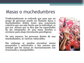 Masas o muchedumbres Tradicionalmente se entiende que para que un grupo de personas pueda ser llamado masa o muchedumbre deben tener una conciencia colectiva que sea más fuerte que la individual, es por eso  mismo que se dice que las capacidades de los integrantes de una masa tienden a nivelarse para abajo (involución psicológica). De esta manera, las personas dentro de una muchedumbre, se vuelven vulnerables . Sin embargo se pueden encontrar masas prosociales y antisociales y hay autores que señalan que las masas no necesariamente son irracionales y manipulables.  