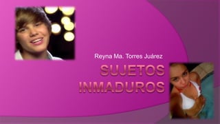 SUJETOS  INMADUROS Reyna Ma. Torres Juárez 