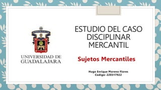 ESTUDIO DEL CASO
DISCIPLINAR
MERCANTIL
Hugo Enrique Moreno Flores
Codigo: 220317922
Sujetos Mercantiles
 
