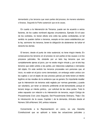 4
demandado y los terceros que sean partes del proceso, de manera voluntaria
o forzosa. Segundo la Parte sustancial que es la causa.
En cuanto a la Intervención de Terceros, puede ser de acuerdo a varios
factores, de los cuales nombraré algunas circunstancia, Ejemplo: En el caso
de los contratos, no tienen efecto sino entre las partes contratantes, en tal
sentido no pueden dañan a terceros, excepto en los casos establecidos por
la ley, asimismo los terceros, tienen la obligación de abstenerse de turbar el
derecho los demás.
El tercero, desde el punto de vista sustancial, no tiene ningún interés. En
consecuencia los terceros en el proceso no son partes en las causas o en los
procesos judiciales. No obstante por un lado hay terceros que son
completamente ajenos al juicio, por no existe ningún vínculo y, por el otro hay
terceros que están unidos a las partes, por relaciones subjetivas o derivadas
del objeto. En este sentido los terceros procesales son personas que, al
inicio, no están en el juicio como demandado, sin embargo están unidos con
los sujetos o con el objeto de ese proceso judicial, por tanto tienen un interés
legítimo en las resultas de la sentencia que se genere. Es importante resaltar
que la intervención de terceros está reglada por normas generales, y puede
ser voluntaria, por tener un derecho preferente al del demandante, porque el
tercero tenga un interés jurídico, por solicitud de las otras partes. Todo lo
antes expuesto con relación a la intervención de terceros, según Código de
Procedimiento Civil. Libro Segundo. Del Procedimiento Ordinario. Título I. De
la introducción de la causa. Capítulo I. de la demanda. Artículos desde el
Número 338 al Número 343, ambos inclusive
Concerniente a la Representación en Juicio, es una Garantía
Constitucional que se aplicará a todas las actuaciones judiciales y
 
