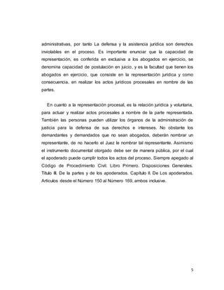 5
administrativas, por tanto La defensa y la asistencia jurídica son derechos
inviolables en el proceso. Es importante enunciar que la capacidad de
representación, es conferida en exclusiva a los abogados en ejercicio, se
denomina capacidad de postulación en juicio, y es la facultad que tienen los
abogados en ejercicio, que consiste en la representación jurídica y como
consecuencia, en realizar los actos jurídicos procesales en nombre de las
partes.
En cuanto a la representación procesal, es la relación jurídica y voluntaria,
para actuar y realizar actos procesales a nombre de la parte representada.
También las personas pueden utilizar los órganos de la administración de
justicia para la defensa de sus derechos e intereses. No obstante los
demandantes y demandados que no sean abogados, deberán nombrar un
representante, de no hacerlo el Juez le nombrar tal representante. Asimismo
el instrumento documental otorgado debe ser de manera pública, por el cual
el apoderado puede cumplir todos los actos del proceso. Siempre apegado al
Código de Procedimiento Civil. Libro Primero. Disposiciones Generales.
Título III. De la partes y de los apoderados. Capítulo II. De Los apoderados.
Artículos desde el Número 150 al Número 169, ambos inclusive.
 