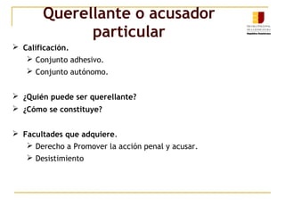 Querellante o acusador
particular
 Calificación.
 Conjunto adhesivo.
 Conjunto autónomo.
 ¿Quién puede ser querellante?
 ¿Cómo se constituye?
 Facultades que adquiere.
 Derecho a Promover la acción penal y acusar.
 Desistimiento
 