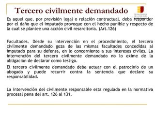 Tercero civilmente demandado
Es aquel que, por previsión legal o relación contractual, deba responder
por el daño que el imputado provoque con el hecho punible y respecto de
la cual se plantee una acción civil resarcitoria. (Art.126)
Facultades. Desde su intervención en el procedimiento, el tercero
civilmente demandado goza de las mismas facultades concedidas al
imputado para su defensa, en lo concerniente a sus intereses civiles. La
intervención del tercero civilmente demandado no lo exime de la
obligación de declarar como testigo.
El tercero civilmente demandado debe actuar con el patrocinio de un
abogado y puede recurrir contra la sentencia que declare su
responsabilidad.
La intervención del civilmente responsable esta regulada en la normativa
procesal pena del art. 126 al 131.
 