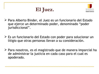El Juez.
 Para Alberto Binder, el Juez es un funcionario del Estado
que ejerce un determinado poder, denominado “poder
jurisdiccional”.
 Es un funcionario del Estado con poder para solucionar un
litigio que otras personas llevan a su consideración.
 Para nosotros, es el magistrado que de manera imparcial ha
de administrar la justicia en cada caso para el cual es
apoderado.
 