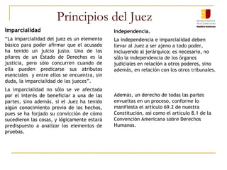Principios del Juez
Imparcialidad
“La imparcialidad del juez es un elemento
básico para poder afirmar que el acusado
ha tenido un juicio justo. Uno de los
pilares de un Estado de Derechos es la
justicia, pero sólo concurren cuando de
ella pueden predicarse sus atributos
esenciales y entre ellos se encuentra, sin
duda, la imparcialidad de los jueces”.
La imparcialidad no sólo se ve afectada
por el interés de beneficiar a una de las
partes, sino además, si el Juez ha tenido
algún conocimiento previo de los hechos,
pues se ha forjado su convicción de cómo
sucedieron las cosas, y lógicamente estará
predispuesto a analizar los elementos de
pruebas.
Independencia.
La independencia e imparcialidad deben
llevar al Juez a ser ajeno a todo poder,
incluyendo al jerárquico; es necesario, no
sólo la independencia de los órganos
judiciales en relación a otros poderes, sino
además, en relación con los otros tribunales.
Además, un derecho de todas las partes
envueltas en un proceso, conforme lo
manifiesta el artículo 69.2 de nuestra
Constitución, así como el artículo 8.1 de la
Convención Americana sobre Derechos
Humanos.
 