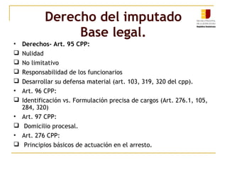 Derecho del imputado
Base legal.
• Derechos- Art. 95 CPP:
 Nulidad
 No limitativo
 Responsabilidad de los funcionarios
 Desarrollar su defensa material (art. 103, 319, 320 del cpp).
• Art. 96 CPP:
 Identificación vs. Formulación precisa de cargos (Art. 276.1, 105,
284, 320)
• Art. 97 CPP:
 Domicilio procesal.
• Art. 276 CPP:
 Principios básicos de actuación en el arresto.
 