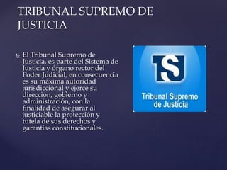 { El Tribunal Supremo de
Justicia, es parte del Sistema de
Justicia y órgano rector del
Poder Judicial, en consecuencia
es su máxima autoridad
jurisdiccional y ejerce su
dirección, gobierno y
administración, con la
finalidad de asegurar al
justiciable la protección y
tutela de sus derechos y
garantías constitucionales.
TRIBUNAL SUPREMO DE
JUSTICIA
 