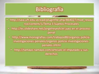 Bibliografía
• http://saia.uft.edu.ve/ead/pluginfile.php/864027/mod_resou
rce/content/1/Tema 3 Sujetos Procesales
• http://es.slideshare.net/jorgelreyesh/el-juez en-el-proceso-
penal
• http://www.monografias.com/trabajos88/organos-policia-
investigaciones-penales/organos-policia-investigaciones-
penales.shtml
• http://tamayo-tamayo.com/articulo-el-imputado-y-sus-
derechos
 
