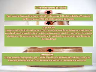 El Tribunal Supremo de Justicia
Es el máximo órgano del sistema judicial , es la cabeza del Poder Judicial en Venezuela,
sustituyendo en 1999 a la Corte Suprema de Justicia.
organización
La organización judicial es el conjunto de normas que establecen los órganos y el sistema
para la administración de justicia, señalando la competencia de los jueces, sus facultades,
obligaciones, la forma de su designación y de sustitución, así como las garantías de su
independencia
composición.
Este se encuentra compuesto por : Sala Constitucional Sala Político-administrativa, Sala
Electoral ,Sala de Casación Civil ,Sala de Casación Social , Sala de Casación Penal
 