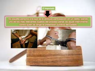 El Imputado
Es aquella persona a la que se le atribuye participación en un delito, siendo
uno de los más relevantes sujetos del proceso penal, es aquel interviniente
contra quien se dirige la pretensión punitiva del Estado.
 