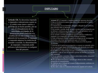 IMPUTADO
Artículo 126. Se denomina imputado
o imputada a toda persona a quien se
le señale como autor o autora, o
partícipe de un hecho punible, por un
acto de procedimiento de las
autoridades encargadas de la
persecución penal conforme a lo
establecido en este Código. Con la
admisión de la acusación, el imputado
o imputada adquiere la condición de
acusado o acusada. La denominación
de imputado o imputada podrá
utilizarse indistintamente en cualquier
fase del proceso.
Artículo 127. El imputado o imputada tendrá los siguientes derechos:
1. Que se le informe de manera específica y clara acerca de los hechos
que se le imputan.
2. Comunicarse con sus familiares, abogado o abogada de su confianza,
para informar sobre su detención.
3. Ser asistido o asistida, desde los actos iniciales de la investigación, por
un defensor o defensora que designe el o ella, o sus parientes y, en su
defecto, por un defensor público o defensora pública.
4. Ser asistido o asistida gratuitamente por un traductor o traductora o
intérprete si no comprende o no habla el idioma castellano.
5. Pedir al Ministerio Público la práctica de diligencias de investigación
destinadas a desvirtuar las imputaciones que se le formulen.
6. Presentarse directamente ante el Juez o Jueza con el fin de prestar
declaración.
7. Solicitar que se active la investigación y a conocer su contenido, salvo
en los casos en que alguna parte de ella haya sido declarada reservada y
sólo por el tiempo que esa declaración se prolongue.
8. Ser impuesto o impuesta del precepto constitucional que lo o la exime
de declarar y, aun en caso de consentir a prestar declaración, a no hacerlo
bajo juramento.
9. No ser sometido o sometida a tortura u otros tratos crueles, inhumanos
o degradantes de su dignidad personal.
10. No ser objeto de técnicas o métodos que alteren su libre voluntad,
incluso con su consentimiento.
11. Solicitar ante el tribunal de la causa el sobreseimiento, conforme a lo
establecido en este Código.
12. Ser oído u oída en el transcurso del proceso, cuando así lo solicite.
 
