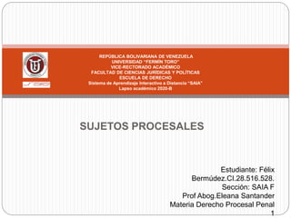 SUJETOS PROCESALES
REPÚBLICA BOLIVARIANA DE VENEZUELA
UNIVERSIDAD “FERMÍN TORO”
VICE-RECTORADO ACADÉMICO
FACULTAD DE CIENCIAS JURÍDICAS Y POLÍTICAS
ESCUELA DE DERECHO
Sistema de Aprendizaje Interactivo a Distancia “SAIA”
Lapso académico 2020-B
Estudiante: Félix
Bermúdez.CI.28.516.528.
Sección: SAIA F
Prof Abog.Eleana Santander
Materia Derecho Procesal Penal
1
 