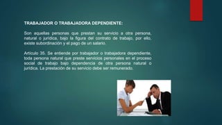 TRABAJADOR O TRABAJADORA DEPENDIENTE:
Son aquellas personas que prestan su servicio a otra persona,
natural o jurídica, bajo la figura del contrato de trabajo, por ello,
existe subordinación y el pago de un salario.
Artículo 35. Se entiende por trabajador o trabajadora dependiente,
toda persona natural que preste servicios personales en el proceso
social de trabajo bajo dependencia de otra persona natural o
jurídica. La prestación de su servicio debe ser remunerado.
 
