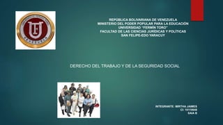 REPÚBLICA BOLIVARIANA DE VENEZUELA
MINISTERIO DEL PODER POPULAR PARA LA EDUCACIÓN
UNIVERSIDAD “FERMÍN TORO”
FACULTAD DE LAS CIENCIAS JURÍDICAS Y POLÍTICAS
SAN FELIPE-EDO YARACUY
DERECHO DEL TRABAJO Y DE LA SEGURIDAD SOCIAL
INTEGRANTE: MIRTHA JAIMES
CI: 10110648
SAIA B
 