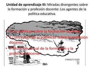 Unidad de aprendizaje III: Miradas divergentes sobre
la formación y profesión docente: Los agentes de la
política educativa.
• Las políticas sobre la formación docente.
• Concepciones académicas sobre la profesión
docente.
• Situación actual de la formación y la
profesión docente.
 