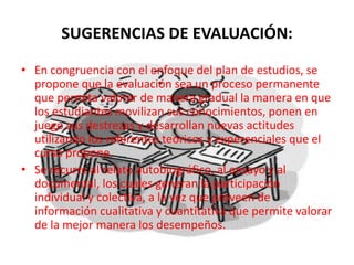 SUGERENCIAS DE EVALUACIÓN:
• En congruencia con el enfoque del plan de estudios, se
propone que la evaluación sea un proceso permanente
que permita valorar de manera gradual la manera en que
los estudiantes movilizan sus conocimientos, ponen en
juego sus destrezas y desarrollan nuevas actitudes
utilizando los referentes teóricos y experenciales que el
curso propone.
• Se recurre al relato autobiográfico, al ensayo y al
documental, los cuales generan la participación
individual y colectiva, a la vez que proveen de
información cualitativa y cuantitativa que permite valorar
de la mejor manera los desempeños.
 