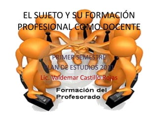 EL SUJETO Y SU FORMACIÓN
PROFESIONAL COMO DOCENTE
PRIMER SEMESTRE
PLAN DE ESTUDIOS 2011
Lic. Valdemar Castillo Rojas
 