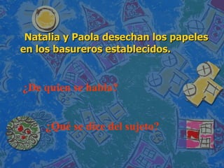 Natalia y Paola desechan los papeles en los basureros establecidos. ¿De quien se habla?  ¿Qué se dice del sujeto? 