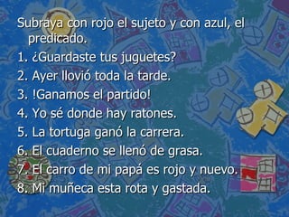 Subraya con rojo el sujeto y con azul, el predicado. 1.  ¿Guardaste tus juguetes? 2. Ayer llovió toda la tarde. 3. !Ganamos el partido! 4. Yo sé donde hay ratones. 5. La tortuga ganó la carrera. 6. El cuaderno se llenó de grasa. 7. El carro de mi papá es rojo y nuevo. 8. Mi muñeca esta rota y gastada. 