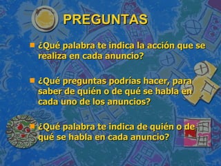 PREGUNTAS ¿Qué palabra te indica la acción que se realiza en cada anuncio? ¿Qué preguntas podrías hacer, para saber de quién o de qué se habla en cada uno de los anuncios? ¿Qué palabra te indica de quién o de qué se habla en cada anuncio? 