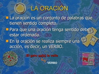 LA ORACIÓN La oración es un conjunto de palabras que tienen sentido completo. Para que una oración tenga sentido debe estar ordenada. En la oración se realiza siempre una acción, es decir, un VERBO. El gato  saltó  la valla VERBO 