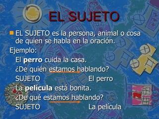 EL SUJETO EL SUJETO es la persona, animal o cosa de quien se habla en la oración. Ejemplo: El  perro  cuida la casa. ¿ De quién estamos hablando? SUJETO  El perro  La  película  está bonita. ¿ De qué estamos hablando? SUJETO  La película 