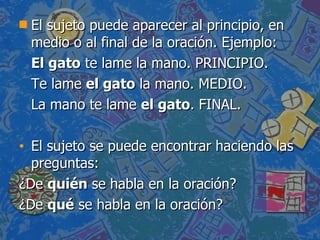 El sujeto puede aparecer al principio, en medio o al final de la oración. Ejemplo: El gato  te lame la mano. PRINCIPIO. Te lame  el gato  la mano. MEDIO. La mano te lame  el gato . FINAL. El sujeto se puede encontrar haciendo las preguntas: ¿De  quién  se habla en la oración?  ¿De  qué  se habla en la oración? 