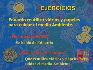 EJERCICIOS Eduardo reutiliza vidrios y papeles para cuidar el medio Ambiente. ¿De quien se habla?  ¿Qué se dice del sujeto? Se habla de Eduardo Que reutiliza vidrios y papeles para cuidar el medio Ambiente. 