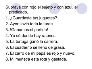 Subraya con rojo el sujeto y con azul, el
predicado.
1. ¿Guardaste tus juguetes?
2. Ayer llovió toda la tarde.
3. !Ganamos el partido!
4. Yo sé donde hay ratones.
5. La tortuga ganó la carrera.
6. El cuaderno se llenó de grasa.
7. El carro de mi papá es rojo y nuevo.
8. Mi muñeca esta rota y gastada.
 