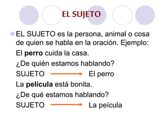 EL SUJETO
EL SUJETO es la persona, animal o cosa
de quien se habla en la oración. Ejemplo:
El perro cuida la casa.
¿De quién estamos hablando?
SUJETO El perro
La película está bonita.
¿De qué estamos hablando?
SUJETO La peícula
 