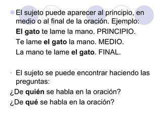 El sujeto puede aparecer al principio, en
medio o al final de la oración. Ejemplo:
El gato te lame la mano. PRINCIPIO.
Te lame el gato la mano. MEDIO.
La mano te lame el gato. FINAL.
• El sujeto se puede encontrar haciendo las
preguntas:
¿De quién se habla en la oración?
¿De qué se habla en la oración?
 