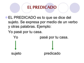 EL PREDICADO es lo que se dice del
sujeto. Se expresa por medio de un verbo
y otras palabras. Ejemplo:
Yo pasé por tu casa.
Yo pasé por tu casa.
sujeto predicado
EL PREDICADO
 