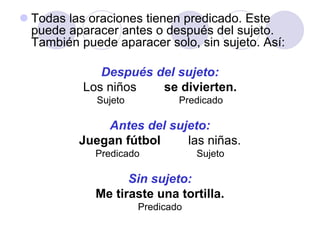  Todas las oraciones tienen predicado. Este
puede aparacer antes o después del sujeto.
También puede aparacer solo, sin sujeto. Así:
Después del sujeto:
Los niños se divierten.
Sujeto Predicado
Antes del sujeto:
Juegan fútbol las niñas.
Predicado Sujeto
Sin sujeto:
Me tiraste una tortilla.
Predicado
 