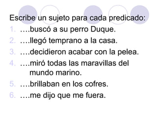 Escribe un sujeto para cada predicado:
1. ….buscó a su perro Duque.
2. ….llegó temprano a la casa.
3. ….decidieron acabar con la pelea.
4. ….miró todas las maravillas del
mundo marino.
5. ….brillaban en los cofres.
6. ….me dijo que me fuera.
 